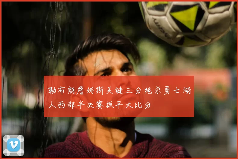 勒布朗詹姆斯关键三分绝杀勇士湖人西部半决赛扳平大比分