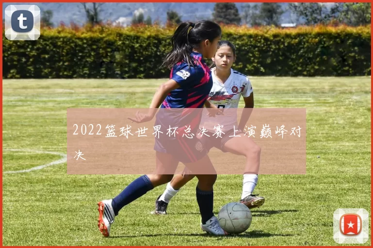 2022篮球世界杯总决赛上演巅峰对决