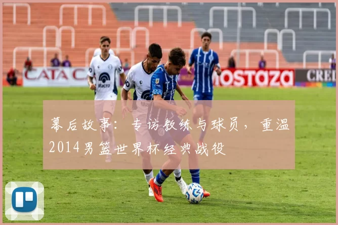 幕后故事：专访教练与球员，重温2014男篮世界杯经典战役