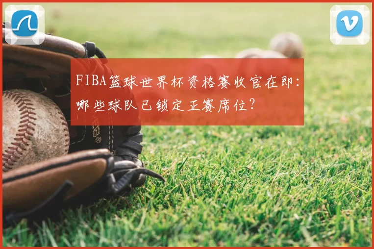 FIBA篮球世界杯资格赛收官在即：哪些球队已锁定正赛席位？