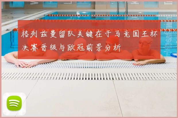 格列兹曼留队关键在于马竞国王杯决赛晋级与欧冠前景分析