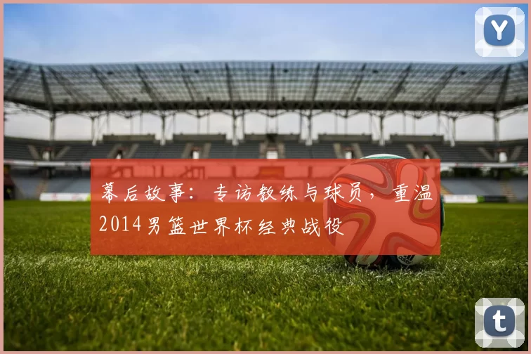 幕后故事:专访教练与球员,重温2014男篮世界杯经典战役