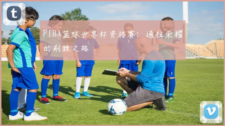 FIBA篮球世界杯资格赛：通往荣耀的荆棘之路