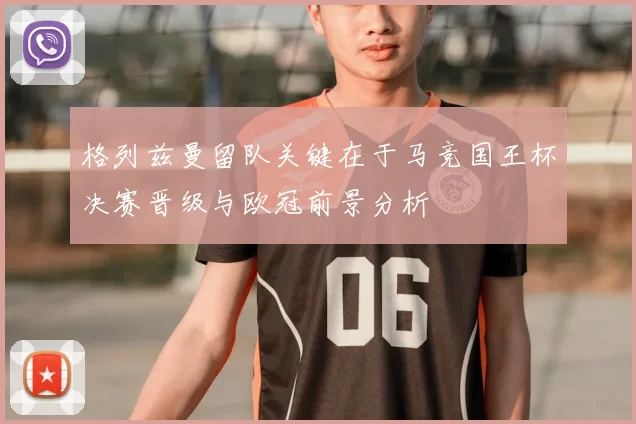 格列兹曼留队关键在于马竞国王杯决赛晋级与欧冠前景分析