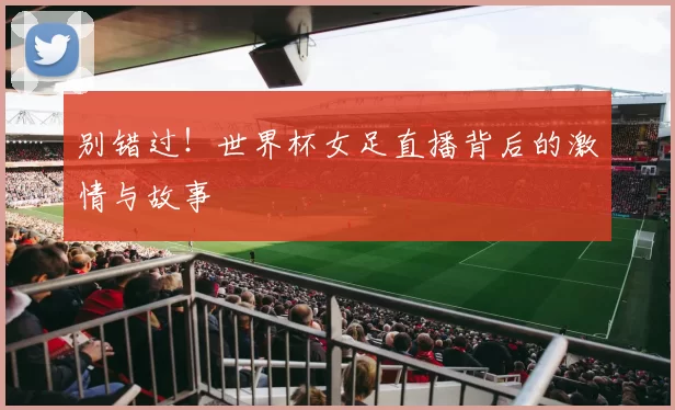 别错过！世界杯女足直播背后的激情与故事