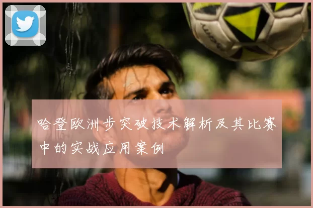 哈登欧洲步突破技术解析及其比赛中的实战应用案例
