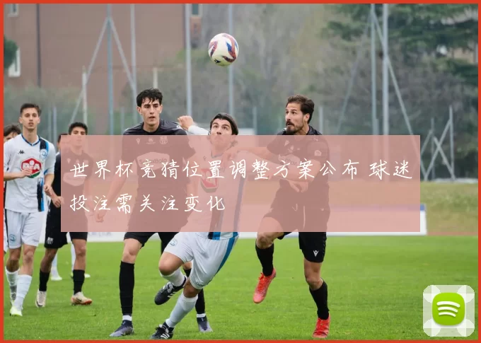 世界杯竞猜位置调整方案公布 球迷投注需关注变化