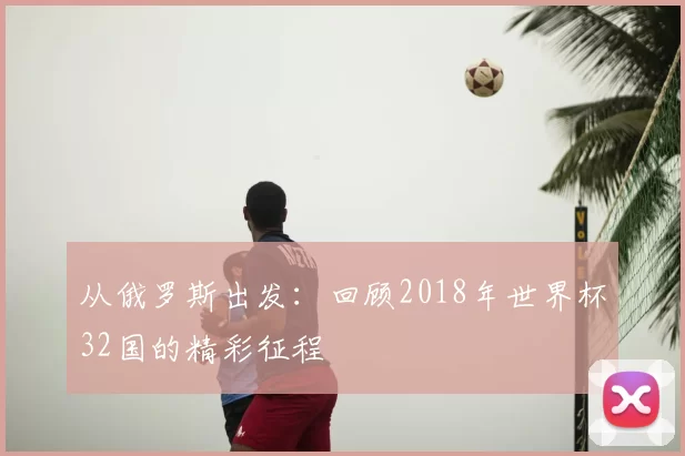 从俄罗斯出发:回顾2018年世界杯32国的精彩征程