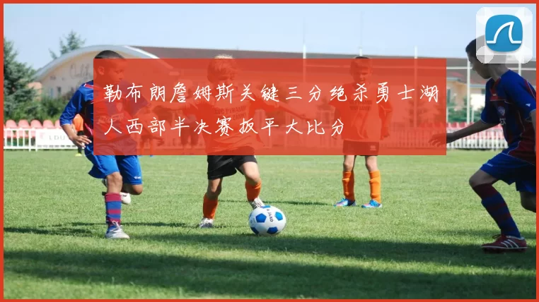 勒布朗詹姆斯关键三分绝杀勇士湖人西部半决赛扳平大比分