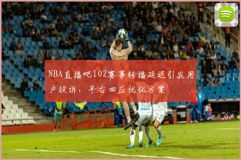 NBA直播吧102赛事转播延迟引发用户投诉,平台回应优化方案